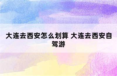 大连去西安怎么划算 大连去西安自驾游